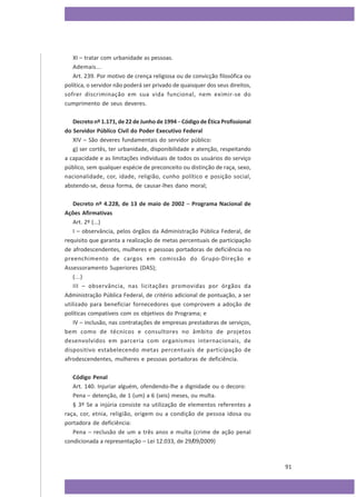 XI – tratar com urbanidade as pessoas.
Ademais...
Art. 239. Por motivo de crença religiosa ou de convicção filosófica ou
política, o servidor não poderá ser privado de quaisquer dos seus direitos,
sofrer discriminação em sua vida funcional, nem eximir-se do
cumprimento de seus deveres.
Decreto nº 1.171, de 22 de Junho de 1994 – Código de Ética Profissional
do Servidor Público Civil do Poder Executivo Federal
XIV – São deveres fundamentais do servidor público:
g) ser cortês, ter urbanidade, disponibilidade e atenção, respeitando
a capacidade e as limitações individuais de todos os usuários do serviço
público, sem qualquer espécie de preconceito ou distinção de raça, sexo,
nacionalidade, cor, idade, religião, cunho político e posição social,
abstendo-se, dessa forma, de causar-lhes dano moral;
Decreto nº 4.228, de 13 de maio de 2002 – Programa Nacional de
Ações Afirmativas
Art. 2º (...)
I – observância, pelos órgãos da Administração Pública Federal, de
requisito que garanta a realização de metas percentuais de participação
de afrodescendentes, mulheres e pessoas portadoras de deficiência no
preenchimento de cargos em comissão do Grupo-Direção e
Assessoramento Superiores (DAS);
(...)
III – observância, nas licitações promovidas por órgãos da
Administração Pública Federal, de critério adicional de pontuação, a ser
utilizado para beneficiar fornecedores que comprovem a adoção de
políticas compatíveis com os objetivos do Programa; e
IV – inclusão, nas contratações de empresas prestadoras de serviços,
bem como de técnicos e consultores no âmbito de projetos
desenvolvidos em parceria com organismos internacionais, de
dispositivo estabelecendo metas percentuais de participação de
afrodescendentes, mulheres e pessoas portadoras de deficiência.
Código Penal
Art. 140. Injuriar alguém, ofendendo-lhe a dignidade ou o decoro:
Pena – detenção, de 1 (um) a 6 (seis) meses, ou multa.
§ 3º Se a injúria consiste na utilização de elementos referentes a
raça, cor, etnia, religião, origem ou a condição de pessoa idosa ou
portadora de deficiência:
Pena – reclusão de um a três anos e multa (crime de ação penal
condicionada a representação – Lei 12.033, de 29/09/2009)

91

 