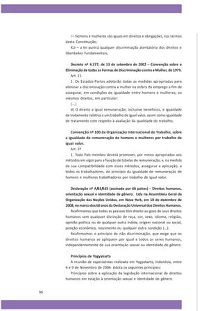 I – homens e mulheres são iguais em direitos e obrigações, nos termos
desta Constituição;
XLI – a lei punirá qualquer discriminação atentatória dos direitos e
liberdades fundamentais;
Decreto nº 4.377, de 13 de setembro de 2002 – Convenção sobre a
Eliminação de todas as Formas de Discriminação contra a Mulher, de 1979.
Art. 11.
1. Os Estados-Partes adotarão todas as medidas apropriadas para
eliminar a discriminação contra a mulher na esfera do emprego a fim de
assegurar, em condições de igualdade entre homens e mulheres, os
mesmos direitos, em particular:
(...)
d) O direito a igual remuneração, inclusive benefícios, e igualdade
de tratamento relativa a um trabalho de igual valor, assim como igualdade
de tratamento com respeito à avaliação da qualidade do trabalho;
Convenção nº 100 da Organização Internacional do Trabalho, sobre
a igualdade de remuneração de homens e mulheres por trabalho de
igual valor.
Art. 2º
1. Todo País-membro deverá promover, por meios apropriados aos
métodos em vigor para a fixação de tabelas de remuneração, e, na medida
de sua compatibilidade com esses métodos, assegurar a aplicação, a
todos os trabalhadores, do princípio da igualdade de remuneração de
homens e mulheres trabalhadores por trabalho de igual valor.
Declaração nº A/63/635 (assinada por 66 países) – Direitos humanos,
orientação sexual e identidade de gênero. Lida na Assembleia Geral da
Organização das Nações Unidas, em Nova York, em 18 de dezembro de
2008, no marco dos 60 anos da Declaração Universal dos Direitos Humanos.
Reafirmamos que todas as pessoas têm direito ao gozo de seus direitos
humanos sem qualquer distinção de raça, cor, sexo, idioma, religião,
opinião política ou de qualquer outra índole, origem nacional ou social,
posição econômica, nascimento ou qualquer outra condição (...).
Reafirmamos o princípio de não discriminação, que exige que os
direitos humanos se apliquem por igual a todos os seres humanos,
independentemente de sua orientação sexual ou identidade de gênero.
Princípios de Yogyakarta
A reunião de especialistas realizada em Yogyakarta, Indonésia, entre
6 e 9 de Novembro de 2006. Adota os seguintes princípios:
Princípios sobre a aplicação da legislação internacional de direitos
humanos em relação à orientação sexual e identidade de gênero.
96

 
