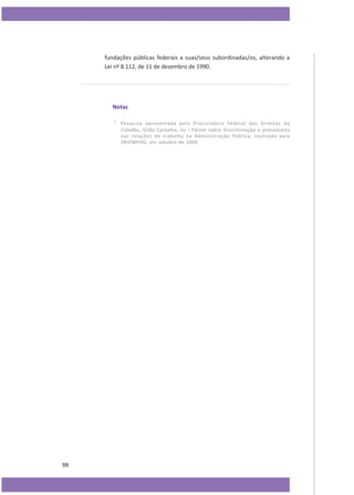 fundações públicas federais a suas/seus subordinadas/os, alterando a
Lei nº 8.112, de 11 de dezembro de 1990.

Notas
1

98

Pesquisa apresentada pela Procuradora Federal dos Direitos do
Cidadão, Gilda Carvalho, no I Fórum sobre Discriminação e preconceito
nas relações de trabalho na Administração Pública, realizado pela
SRH/MPOG, em outubro de 2009.

 