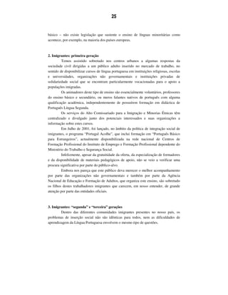 25
básico – não existe legislação que sustente o ensino de línguas minoritárias como
acontece, por exemplo, na maioria dos países europeus.
2. Imigrantes: primeira geração
Temos assistido sobretudo nos centros urbanos a algumas respostas da
sociedade civil dirigidas a um público adulto inserido no mercado de trabalho, no
sentido de disponibilizar cursos de língua portuguesa em instituições religiosas, escolas
e universidades, organizações não governamentais e instituições privadas de
solidariedade social que se encontram particularmente vocacionadas para o apoio a
populações imigradas.
Os animadores deste tipo de ensino são essencialmente voluntários, professores
do ensino básico e secundário, ou meros falantes nativos de português com alguma
qualificação académica, independentemente de possuírem formação em didáctica de
Português Língua Segunda.
Os serviços do Alto Comissariado para a Imigração e Minorias Étnicas têm
centralizado e divulgado junto dos potenciais interessados e suas organizações a
informação sobre estes cursos.
Em Julho de 2001, foi lançado, no âmbito da política de integração social de
imigrantes, o programa “Portugal Acolhe”, que inclui formação em “Português Básico
para Estrangeiros”, actualmente disponibilizada na rede nacional de Centros de
Formação Profissional do Instituto de Emprego e Formação Profissional dependente do
Ministério do Trabalho e Segurança Social.
Infelizmente, apesar da gratuitidade da oferta, da especialização de formadores
e da disponibilidade de materiais pedagógicos de apoio, não se veio a verificar uma
procura significativa por parte do público-alvo.
Embora nos pareça que este público deva merecer o melhor acompanhamento
por parte das organizações não governamentais e também por parte da Agência
Nacional de Educação e Formação de Adultos, que organiza este ensino, são sobretudo
os filhos destes trabalhadores imigrantes que carecem, em nosso entender, de grande
atenção por parte das entidades oficiais.
3. Imigrantes: “segunda” e “terceira” gerações
Dentro das diferentes comunidades imigrantes presentes no nosso país, os
problemas de inserção social não são idênticas para todos, nem as dificuldades de
aprendizagem da Língua Portuguesa envolvem o mesmo tipo de questões.
 