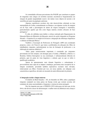 26
As comunidades africanas provenientes dos PALOP, que constituem os grupos
de imigrantes mais antigos em território nacional, encontram-se frequentemente em
situação de grande marginalidade social e são muitas vezes objecto de racismo e de
xenofobia por parte da população autóctone.
Algumas experiências escolares têm sido desenvolvidas sobretudo na área
metropolitana de Lisboa, nomeadamente na Damaia e em algumas escolas da margem
sul do Tejo, onde a percentagem de alunos de origem estrangeira é maioritária,
particularmente aqueles que têm como língua materna crioulos africanos de base
portuguesa.2
É, aliás, de sublinhar neste âmbito o esforço realizado pelo Departamento da
Educação Básica do Ministério da Educação, através de acções integradas no Programa
Sócrates – Comenius II, no sentido de favorecer a integração das diferenças linguísticas
e culturais na Educação Básica.3
Também a Associação de Professores de Português (APP) tem coordenado
projectos, como o do Trans.L2, que tratou a problemática da educação dos filhos de
trabalhadores migrantes, particularmente na área da formação de professores e na
elaboração de materiais didácticos.4
Outro grupo numericamente importante é constituído por imigrantes
provenientes do leste europeu, com destaque para a Ucrânia, a Moldávia, a Rússia e a
Roménia. Embora heterogéneo na sua constituição, é substancialmente diferente do
primeiro, quer do ponto de vista linguístico e cultural, quer no que se refere à
qualificação académica.
Apesar de aparentemente mais distante linguística e culturalmente é
provavelmente mais capaz de se adaptar a mudanças, porventura mais susceptível de se
integrar socialmente, possuindo também expectativas escolares mais elevadas,
relativamente aos filhos. Constitui por isso, em nossa opinião, um subgrupo com
características específicas, devendo ser encarado de modo diferenciado do primeiro.
4. Integração escolar e língua materna
O relatório da Rede Eurydice – EU, de Setembro de 2004, sobre a população
imigrante estudantil em trinta países da Europa revela que existem noventa mil
estudantes de outras nacionalidades a frequentar o sistema de ensino português.
Ora, há cinquenta anos que a UNESCO (1953) alerta para um facto que, de tão
óbvio, não deveria carecer de demonstração: o melhor meio de alfabetizar uma criança é
2 Heilmair, H.-P. (1998).
3 Ver a este propósito publicações do DEB (1998).
4 Pinto, P. Feytor (1998).
 
