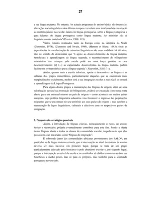 27
a sua língua materna. No entanto, “os actuais programas do ensino básico são imunes às
alterações sociolinguísticas dos últimos tempos e revelam uma total amnésia em relação
ao multilinguismo na escola: falam em língua portuguesa, sobre a língua portuguesa e
para falantes de língua portuguesa como língua materna. As minorias são aí
linguisticamente invisíveis” (Pereira, 1998: 119).
Vários estudos realizados tanto na Europa como na América do Norte
(Cummins, 1978), (Cummins and Swain, 1986), (Hamers et Blanc, 1983), onde as
experiências de escolarização de minorias linguísticas são uma realidade há décadas,
vão no sentido de demonstrar que “o apoio ao desenvolvimento da língua materna
beneficiará a aprendizagem da língua segunda; o reconhecimento do bilinguismo
minoritário das crianças pela escola pode ser uma força positiva no seu
desenvolvimento; [e] (...) as capacidades desenvolvidas na língua materna podem
facilmente ser transferidas para a língua segunda” (Naysmith, 2002: 71).
Assim, quanto mais a escola valorizar, apoiar e desenvolver as línguas e as
culturas dos grupos minoritários, particularmente daqueles que se encontram mais
marginalizados socialmente, melhor será a sua integração escolar e mais fácil se tornará
a aprendizagem da Língua Portuguesa.
Para alguns destes grupos a manutenção das línguas de origem, além de uma
valorização pessoal na promoção do bilinguismo, poderá ser encarada como uma porta
aberta para um eventual retorno ao país de origem – como acontece em muitos países
europeus, cuja política linguística educativa visa favorecer o regresso das populações
migrantes que se encontram no seu território aos seus países de origem – mas também a
manutenção de laços linguísticos, culturais e afectivos com os respectivos países de
emigração.
5. Proposta de estratégias possíveis
Assim, a introdução de línguas eslavas, nomeadamente o russo, no ensino
básico e secundário, poderia eventualmente contribuir para este fim. Sendo a oferta
destas línguas aberta a todos os alunos da comunidade escolar, impedir-se-ia que elas
passassem a ser encaradas como “línguas de imigração”.
É sobretudo junto das comunidades africanas provenientes dos PALOP, em
particular as de língua materna crioula, que a intervenção ao nível do sistema de ensino
deveria ser mais incisiva: em primeiro lugar, porque se trata de um grupo
particularmente afectado pelo insucesso e pelo abandono escolar e, em segundo lugar,
porque a intervenção ao nível da escola e os resultados aí obtidos converter-se-iam em
benefícios a médio prazo, não só para os próprios, mas também para a sociedade
portuguesa no seu todo.
 