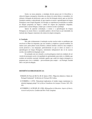 28
Assim, na nossa proposta, a estratégia deveria passar por (i) diversificar a
oferta de línguas estrangeiras oferecidas aos alunos do ensino básico e secundário; (ii)
reforçar a formação de professores, quer ao nível da formação inicial, quer ao nível da
formação contínua e especializada, no que respeita ao ensino e aprendizagem da Língua
Portuguesa como Língua Segunda; (iii) divulgar as experiências já realizadas no sentido
de integrar programas de língua e cultura de origem das populações imigradas,
promovendo o ensino bilingue, sempre que o contexto escolar o justifique.
Apesar da aparente contradição, o ensino e a aprendizagem da Língua
Portuguesa no ensino básico e secundário poderá e deverá fazer-se por intermédio da
inclusão da(s) língua(s) materna(s) dos alunos de origem estrangeira.
6. Conclusão
Não cabe evidentemente à instituição escolar resolver todos os problemas que
envolvem os filhos de imigrantes, que são variados e complexos e passam também, em
muitos casos, pelos planos social, histórico, cultural, familiar e afectivo; mas compete à
escola promover a sua integração, particularmente no que se refere ao ensino e à
aprendizagem da Língua Portuguesa, instrumento indispensável não só do sucesso
escolar, mas também da integração social.
Só aceitando este novo desafio a escola portuguesa estará em condições de ser
veículo de promoção social e de igualdade de oportunidades para todos os cidadãos que
residem em território nacional, incluindo aqueles que sendo de origem estrangeira se
preparam para viver e trabalhar – provavelmente para sempre – em Portugal, fazendo
dele o seu país de adopção.
REFERÊNCIAS BIBLIOGRÁFICAS:
• BOLÉO, M. Paiva & SILVA, M. H. Santos (1961). “Mapa dos dialectos e falares de
Portugal Continental”. In Boletim de Filologia XX. Lisboa.
• CUMMINS, J. (1978). “Educational implications of mother tongue maintenance in
minority-language groups”. In La Revue Canadienne des Langues Vivantes 34/3, 395-
416.
• CUMMINS, J. & SWAIN, M. (1986). Bilingualism in Education: Aspects of theory,
research and practice. London and New York: Longman.
 