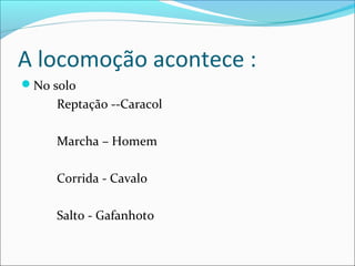 A locomoção acontece :
No solo

Reptação --Caracol
Marcha – Homem
Corrida - Cavalo
Salto - Gafanhoto

 