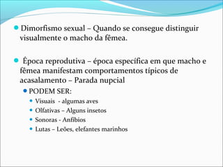 Dimorfismo sexual – Quando se consegue distinguir

visualmente o macho da fêmea.

 Época reprodutiva – época específica em que macho e

fêmea manifestam comportamentos típicos de
acasalamento – Parada nupcial
PODEM SER:

Visuais - algumas aves
 Olfativas – Alguns insetos
 Sonoras - Anfíbios
 Lutas – Leões, elefantes marinhos


 