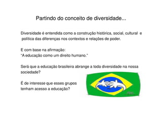Partindo do conceito de diversidade...

Diversidade é entendida como a construção histórica, social, cultural e
política das diferenças nos contextos e relações de poder.

E com base na afirmação:
“A educação como um direito humano.”

Será que a educação brasileira abrange a toda diversidade na nossa
sociedade?

É de interesse que esses grupos
tenham acesso a educação?
 