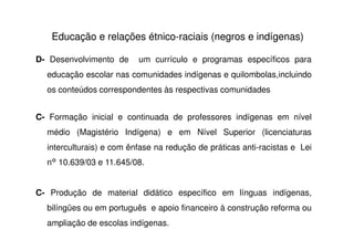 Educação e relações étnico-raciais (negros e indígenas)
                       étnico-

D- Desenvolvimento de     um currículo e programas específicos para
  educação escolar nas comunidades indígenas e quilombolas,incluindo
  os conteúdos correspondentes às respectivas comunidades


C- Formação inicial e continuada de professores indígenas em nível
  médio (Magistério Indígena) e em Nível Superior (licenciaturas
  interculturais) e com ênfase na redução de práticas anti-racistas e Lei
  n° 10.639/03 e 11.645/08.


C- Produção de material didático específico em línguas indígenas,
  bilíngües ou em português e apoio financeiro à construção reforma ou
  ampliação de escolas indígenas.
 