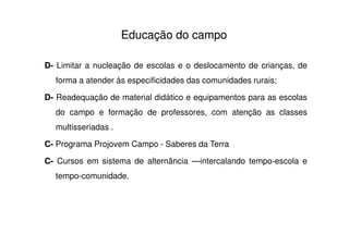 Educação do campo

D- Limitar a nucleação de escolas e o deslocamento de crianças, de
  forma a atender às especificidades das comunidades rurais;

D- Readequação de material didático e equipamentos para as escolas
  do campo e formação de professores, com atenção as classes
  multisseriadas .

C- Programa Projovem Campo - Saberes da Terra

C- Cursos em sistema de alternância —intercalando tempo-escola e
  tempo-comunidade.
 
