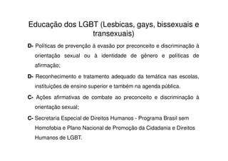 Educação dos LGBT (Lesbicas, gays, bissexuais e
                transexuais)
D- Políticas de prevenção à evasão por preconceito e discriminação à
  orientação sexual ou à identidade de gênero e políticas de
  afirmação;

D- Reconhecimento e tratamento adequado da temática nas escolas,
  instituições de ensino superior e também na agenda pública.

C- Ações afirmativas de combate ao preconceito e discriminação à
  orientação sexual;

C- Secretaria Especial de Direitos Humanos - Programa Brasil sem
  Homofobia e Plano Nacional de Promoção da Cidadania e Direitos
  Humanos de LGBT.
 