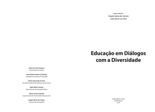Organizadores:
Ângela Maria dos Santos
João Bosco da Silva
Educação em Diálogos
com a Diversidade
Cuiabá Mato Grosso
KCM Editora
2010
Silval da Cunha Barbosa
Governador do Estado
Rosa Neide Sandes de Almeida
Secretária de Estado de Educação
Fátima Aparecida da Silva
Secretária Adjunta de Políticas Educacionais
Aidê Fátima Campos
Superintende de Educação Básica
Débora Erileia Pedrotti
Superintende de Diversidades Educacionais
Angela Maria dos Santos
Gerente de Diversidade
 