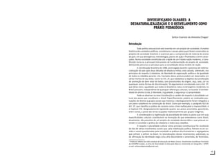 45
DIVERSIFICANDO OLHARES: A
DESNATURALIZALIZAÇÃO E O DESVELAMENTO COMO
PRÁXIS PEDAGÓGICA
Selton Evaristo de Almeida Chagas1
Introdução
Toda política educacional está inserida em um projeto de sociedade. A análise
histórica dos contextos políticos, econômicos e sociais pelos quais foram construídos os
projetos de sociedade brasileira é essencial para a compreensão do sistema de ensino
do país, em sua abrangência, metodologias, planos de ação e finalidades a serem alcan-
çadas. Numa sociedade constituída sob a égide de um Estado-nação moderno, a Cons-
tituição torna-se o principal instrumento de fundamentação do projeto de sociedade,
delineando percursos e percalços para a consolidação desse modelo de nação.
A Constituição Brasileira de 1988, promulgada durante o processo de redemo-
cratização do país após duas décadas de ditadura militar, está calcada, sobretudo, nos
princípios de respeito à cidadania, de liberdade de organização política e de igualdade
de todos os cidadãos perante a lei. Exemplos dessa postura podem ser observados em
vários trechos de seu texto. Como no Art. 3º, que estabelece o objetivo da Constituição
de promoção do bem estar de todos, sem preconceitos de origem, raça, sexo, cor ou
quaisquer outras formas de discriminação. Tal argumento é corroborado com o Art. 5º,
que deixa clara a igualdade que todos os brasileiros natos e estrangeiros residentes no
Brasil possuem, independente de quaisquer diferenças culturais, no tocante à inviolabi-
lidade do direito à vida, à liberdade, à igualdade, à segurança e à propriedade.
Pode-se observar na nova Constituição o caráter de respeito à pluralidade cul-
tural dos povos que constituem o Brasil. Especificamente, podem ser analisadas pon-
tuações de direitos a grupos sociais que histórica e ideologicamente foram relegados a
um plano subalterno na construção do Brasil. Como por exemplo, o parágrafo XLII do
Art. 5º, que classifica a prática do racismo como crime inafiançável e imprescritível, e
o Capítulo VIII, designadamente legislando quanto aos povos ameríndios, garantindo,
entre outras, a posse das terras ocupadas tradicionalmente por grupos indígenas.
A consideração e a legitimação da pluralidade de todos os povos que em suas
especificidades culturais contribuíram na formação do que entendemos como Brasil,
atualmente, são preceitos de um projeto de sociedade democrático e que procura es-
tender e consolidar a prática da cidadania a todos seus cidadãos.
O respeito à pluralidade cultural como princípio constitucional foi resultante
da luta de vários movimentos sociais que, pela mobilização política, fizeram-se ser ou-
vidos e serem questionadas pela sociedade as práticas discriminatórias e segregadoras
que sofriam e sofrem no Brasil. As reivindicações desses movimentos, sobretudo, os
de afirmação da identidade negra e/ou afro-descendente e ameríndia, de feministas,
1
Professor efetivo da rede estadual de educação de Mato Grosso. Atualmente é professor formador
do CEFAPRO Cuiabá, na área de Diversidade na Educação Básica e mestrando em Geografia – UFMT.
e-mail: seltoncefaprocba@ymail.com
 