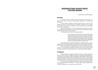 69
DIVERSIDADE ÉTNICA EM MATO GROSSO:
A HISTÓRIA INDÍGENA
Ema Maria dos Santos Silveira1
Introdução
Há milhares de anos, a espécie humana se espalha pelo Planeta Terra, ocu-
pando os mais diversos ambientes, vivendo desafios, adaptando-se, ressignificando,
recriando-se.
O nosso planeta é habitado por diversos grupos humanos e povos de cujas
experiências florescem culturas próprias. As sociedades se definem por uma história
e uma origem em comum, e cada indivíduo, são reconhecidos por sua comunidade,
constituindo um grupo étnico.
Cada ser humano nasce e cresce em uma determinada sociedade, que já pos-
sui uma determinada organização e um conjunto de idéias e princípios que conferem
sentido à vida das pessoas, nesta sociedade.
As Ciências Sociais em especial a Antropologia, define:
etnia ou grupo étnico “ como um grupo social cujos membros conside-
ram ter uma origem e uma cultura comuns, e, portanto, uma identidade
marcada por traços distintivos. Uma etnia ou um grupo étnico se auto
define e é reconhecida por etnias ou grupos distintos da sociedade en-
volvente. O mesmo ocorre com os indivíduos: pertence a uma etnia ou
grupo étnico quem dele se considera integrante e quem é reconhecido
como a ele pertencente pelo grupo e pela sociedade” (Orientações e
Ações para a Educação das Relações Étnico-Raciais: 2006)
A diversidade étnica é composta pela diferença. A identidade étnica é, antes de
qualquer coisa, a consciência da diferença, da consciência do processo histórico particular,
da concepção de valores diferentes, da cosmologia e da consciência de línguas diferentes.
Assim se constituem as sociedades humanas. Assim se constituem a sociedade
brasileira e a mato-grossense, composta por diversos grupos étnicos, geradas a partir
de processos históricos de longa duração, como é o caso das populações indígenas.
Os Indígenas
A historia dos grupos indígenas no Brasil e nas Américas, começou há milhares
de anos, e não em 1500, com a chegada dos europeus. As origens destas populações ain-
da estão para ser esclarecidas. Estudos arqueológicos e paleontológicos revelaram traços
da presença humana no Estado do Piauí, que remontam a 48 mil anos. A mais antiga ce-
râmica do continente, com 8 mil anos, foi localizada no baixo Amazonas, (arte marajoara
e tapajó) revelando uma cultura bastante avançada tecnicamente. (Heck & Prezia: 1998).
No território do atual Estado de Mato Grosso, segundo o antropólogo Darci Pi-
veta, encontra-se objetos da Era Neolítica - machado e pilão de pedra, utilizados pelos
1
Historiadora e Mestranda em Antropologia Social pelo PPGAS/UFRN
 
