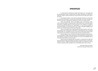 7
APRESENTAÇÃO
O compromisso da Secretaria de Estado de Educação com a orientação dos/
das educadores/as visando o fortalecimento de práticas educativas que respeitem as
diferenças, integra a política afirmativa da cultura institucional da Seduc para a educa-
ção básica.
Esta produção constitui a nossa terceira publicação voltada para as demandas
das temáticas da diversidade. As outras foram direcionadas uma, para a educação qui-
lombola e outra para a educação das relações etnicorraciais no contexto escolar.
Nesta nova publicação, além da abordagem negra, acrescentamos outras,
como: a questão indígena na educação básica, a diversidade sexual, a educação escolar
quilombola e a migração japonesa na história do Brasil, com o propósito de colaborar
com o/a professor/a no processo das aprendizagens. O livro foi para contribuir na
escolha das temáticas em sala de aula, bem como sugerir atividades pedagógicas que
poderão ser utilizados pelos/as profissionais da educação.
Temos a convicção de que a implementação de políticas públicas requer ações
que subsidiem os/as profissionais da educação no desenvolvimento de um currículo
comprometido com a qualidade de ensino, do qual não se podem desconsiderar dados
importantes da nossa história e comportamentos inerentes a condição humana.
Sob esse aspecto, é que a Secretaria de Estado de Educação, através da Gerên-
cia de Diversidade, entrega aos/as educadores/as da Educação Básica de Mato Grosso
esta coletânea, na certeza que será bem utilizada como instrumento pedagógico para a
discussão da diversidade no currículo escolar.
Espera-se que esta produção além de fortalecer o cumprimento do Artigo 26 A
da Lei de Diretrizes e Base da Educação, que trata da inclusão da Historia e Cultura Afro-
brasileira, Africana e Indígena, possa difundir idéias e práticas que respeitem os valores
humanos e eduquem para a convivência com a diversidade sexual e sócio-cultural.
Rosa Neide Sandes de Almeida
Secretária de Educação de Mato Grosso
 