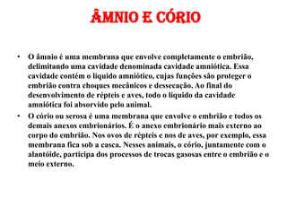 Âmnio e cório
• O âmnio é uma membrana que envolve completamente o embrião,
delimitando uma cavidade denominada cavidade amniótica. Essa
cavidade contém o líquido amniótico, cujas funções são proteger o
embrião contra choques mecânicos e dessecação. Ao final do
desenvolvimento de répteis e aves, todo o líquido da cavidade
amniótica foi absorvido pelo animal.
• O cório ou serosa é uma membrana que envolve o embrião e todos os
demais anexos embrionários. É o anexo embrionário mais externo ao
corpo do embrião. Nos ovos de répteis e nos de aves, por exemplo, essa
membrana fica sob a casca. Nesses animais, o cório, juntamente com o
alantóide, participa dos processos de trocas gasosas entre o embrião e o
meio externo.
 