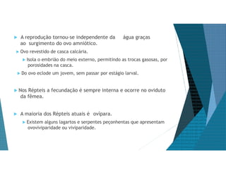  A reprodução tornou-se independente da água graças
ao surgimento do ovo amniótico.
 Ovo revestido de casca calcária.
 Isola o embrião do meio externo, permitindo as trocas gasosas, por
porosidades na casca.
 Do ovo eclode um jovem, sem passar por estágio larval.
 Nos Répteis a fecundação é sempre interna e ocorre no oviduto
da fêmea.
 A maioria dos Répteis atuais é ovípara.
 Existem alguns lagartos e serpentes peçonhentas que apresentam
ovoviviparidade ou viviparidade.
 
