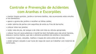 Controle e Prevenção de Acidentes
com Aranhas e Escorpiões
• manter limpos quintais, jardins e terrenos baldios, não acumulando neles entulho
e lixo doméstico;
• aparar a grama dos jardins e recolher as folhas caídas;
• vedar soleiras de portas com saquinhos de areia ou friso de borracha;
• colocar telas nas janelas;
• vedar ralos de pia, de tanque e de chão com tela ou válvula apropriada;
• colocar lixo em sacos plásticos e mantê-los bem fechados para não atrair baratas,
moscas e outros insetos, que são o alimento predileto de aranhas e escorpiões;
• examinar roupas, calçados, toalhas e roupas de cama antes de usá-los;
• andar sempre calçado e usar luvas de raspa de couro ao trabalhar com material de
construção.
 