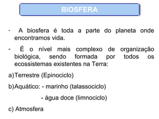 BIOSFERA
- A biosfera é toda a parte do planeta onde
encontramos vida.
- É o nível mais complexo de organização
biológica, sendo formada por todos os
ecossistemas existentes na Terra:
a)Terrestre (Epinociclo)
b)Aquático: - marinho (talassociclo)
- água doce (limnociclo)
c) Atmosfera
 