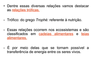 • Dentre essas diversas relações vamos destacar
as relações tróficas.
- Trófico: do grego Trophé: referente à nutrição.
- Essas relações ocorrem nos ecossistemas e são
classificados em cadeias alimentares e teias
alimentares.
- É por meio delas que se tornam possível a
transferência de energia entre os seres vivos.
 