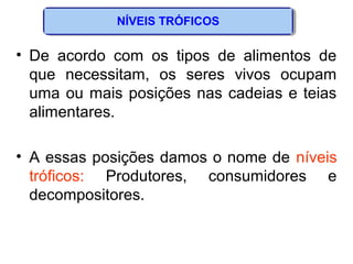 NÍVEIS TRÓFICOS
• De acordo com os tipos de alimentos de
que necessitam, os seres vivos ocupam
uma ou mais posições nas cadeias e teias
alimentares.
• A essas posições damos o nome de níveis
tróficos: Produtores, consumidores e
decompositores.
 