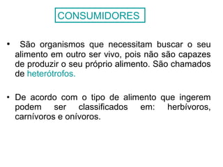 • São organismos que necessitam buscar o seu
alimento em outro ser vivo, pois não são capazes
de produzir o seu próprio alimento. São chamados
de heterótrofos.
• De acordo com o tipo de alimento que ingerem
podem ser classificados em: herbívoros,
carnívoros e onívoros.
CONSUMIDORES
 