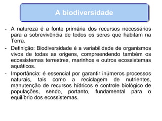 - A natureza é a fonte primária dos recursos necessários
para a sobrevivência de todos os seres que habitam na
Terra.
- Definição: Biodiversidade é a variabilidade de organismos
vivos de todas as origens, compreendendo também os
ecossistemas terrestres, marinhos e outros ecossistemas
aquáticos.
- Importância: é essencial por garantir inúmeros processos
naturais, tais como a reciclagem de nutrientes,
manutenção de recursos hídricos e controle biológico de
populações, sendo, portanto, fundamental para o
equilíbrio dos ecossistemas.
A biodiversidade
 