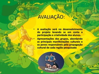 AVALIAÇÃO: 
• A avaliação será no desenvolvimento 
do projeto levando se em conta a 
participação e criatividade dos alunos. 
• Apresentações dos grupos, abordando 
as principais manifestações culturais e 
os povos responsáveis pela propagação 
cultural de cada região pesquisada 
 