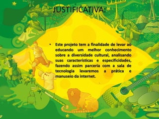 JUSTIFICATIVA: 
• Este projeto tem a finalidade de levar ao 
educando um melhor conhecimento 
sobre a diversidade cultural, analisando 
suas características e especificidades, 
fazendo assim parceria com a sala de 
tecnologia levaremos a prática e 
manuseio da internet. 
 