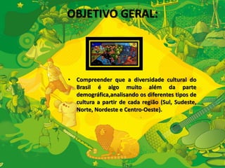 OBJETIVO GERAL: 
• Compreender que a diversidade cultural do 
Brasil é algo muito além da parte 
demográfica,analisando os diferentes tipos de 
cultura a partir de cada região (Sul, Sudeste, 
Norte, Nordeste e Centro-Oeste). 
 