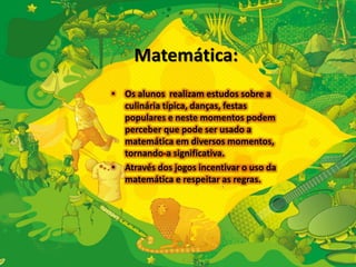 Matemática: 
• Os alunos realizam estudos sobre a 
culinária típica, danças, festas 
populares e neste momentos podem 
perceber que pode ser usado a 
matemática em diversos momentos, 
tornando-a significativa. 
• Através dos jogos incentivar o uso da 
matemática e respeitar as regras. 
 