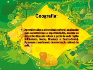Geografia: 
• Aprender sobre a diversidade cultural, analisando 
suas características e especificidades, analisar os 
diferentes tipos de cultura a partir de cada região 
Sul,Sudeste, Norte, Nordeste e Centro-Oeste). 
Promover o sentimento de valorização cultural do 
país. 
 