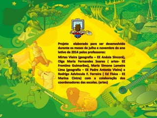 Projeto elaborado para ser desenvolvido 
durante os meses de julho e novembro do ano 
letivo de 2014 pelos professores: 
Mirtes Vieira (geografia – EE Anésia Sincorá), 
Olga Maria Fernandes Soares ( artes- EE 
Frontino Guimarães), Maria Simone Lameira 
Lima (geografia – EE Padre Antonio Vieira) e 
Rodrigo Advíncula F. Ferreira ( Ed Física - EE 
Marina Cintra) com a colaboração dos 
coordenadores das escolas. (artes) 
 
