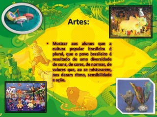 Artes: 
• Mostrar aos alunos que a 
cultura popular brasileira é 
plural, que o povo brasileiro é 
resultado de uma diversidade 
de sons, de cores, de normas, de 
valores que, ao se misturarem, 
nos deram ritmo, sensibilidade 
e ação. 
 