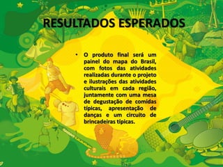 RESULTADOS ESPERADOS 
• O produto final será um 
painel do mapa do Brasil, 
com fotos das atividades 
realizadas durante o projeto 
e ilustrações das atividades 
culturais em cada região, 
juntamente com uma mesa 
de degustação de comidas 
típicas, apresentação de 
danças e um circuito de 
brincadeiras típicas. 
 