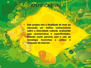 JUSTIFICATIVA: 
• Este projeto tem a finalidade de levar ao 
educando um melhor conhecimento 
sobre a diversidade cultural, analisando 
suas características e especificidades, 
fazendo assim parceria com a sala de 
tecnologia levaremos a prática e 
manuseio da internet. 
 