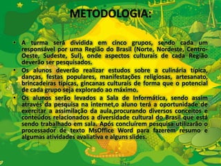 METODOLOGIA: 
• A turma será dividida em cinco grupos, sendo cada um 
responsável por uma Região do Brasil (Norte, Nordeste, Centro- 
Oeste, Sudeste, Sul), onde aspectos culturais de cada Região 
deverão ser pesquisados. 
• Os alunos deverão realizar estudos sobre a culinária típica, 
danças, festas populares, manifestações religiosas, artesanato, 
brincadeiras típicas, gincanas culturais de forma que o potencial 
de cada grupo seja explorado ao máximo. 
• Os alunos serão levados a Sala de Informática, sendo assim 
através da pesquisa na internet,o aluno terá a oportunidade de 
exercitar a assimilação da aula,procurando diversos conceitos e 
conteúdos relacionados a diversidade cultural do Brasil que está 
sendo trabalhado em sala. Após concluírem pesquisa utilizarão o 
processador de texto MsOffice Word para fazerem resumo e 
algumas atividades avaliativa e alguns slides. 
 