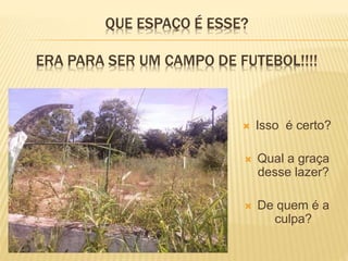 QUE ESPAÇO É ESSE?
ERA PARA SER UM CAMPO DE FUTEBOL!!!!
 Isso é certo?
 Qual a graça
desse lazer?
 De quem é a
culpa?
 
