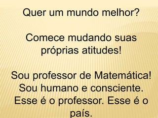 Quer um mundo melhor?
Comece mudando suas
próprias atitudes!
Sou professor de Matemática!
Sou humano e consciente.
Esse é o professor. Esse é o
país.
 