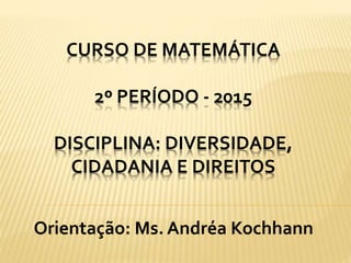 CURSO DE MATEMÁTICA
2º PERÍODO - 2015
DISCIPLINA: DIVERSIDADE,
CIDADANIA E DIREITOS
Orientação: Ms. Andréa Kochhann
 