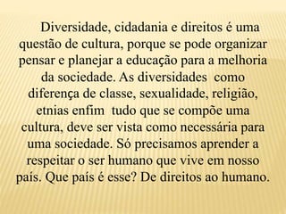 Diversidade, cidadania e direitos é uma
questão de cultura, porque se pode organizar
pensar e planejar a educação para a melhoria
da sociedade. As diversidades como
diferença de classe, sexualidade, religião,
etnias enfim tudo que se compõe uma
cultura, deve ser vista como necessária para
uma sociedade. Só precisamos aprender a
respeitar o ser humano que vive em nosso
país. Que país é esse? De direitos ao humano.
 