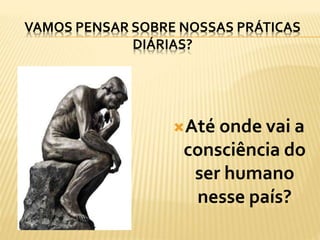 VAMOS PENSAR SOBRE NOSSAS PRÁTICAS
DIÁRIAS?
Até onde vai a
consciência do
ser humano
nesse país?
 