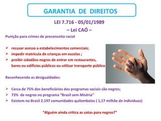 GARANTIA DE DIREITOS
LEI 7.716 - 05/01/1989
– Lei CAÓ –
Punição para crimes de preconceito racial
 recusar acesso a estabelecimentos comerciais;
 impedir matrícula de crianças em escolas ;
 proibir cidadãos negros de entrar em restaurantes,
bares ou edifícios públicos ou utilizar transporte público.
Reconhecendo as desigualdades:
 Cerca de 75% dos beneficiários dos programas sociais são negros;
 73% de negros no programa “Brasil sem Miséria”
 Existem no Brasil 2.197 comunidades quilombolas ( 1,17 milhão de indivíduos)
“Alguém ainda critica as cotas para negros?”
 
