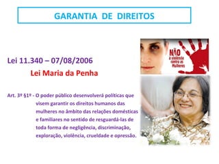 Lei 11.340 – 07/08/2006
Lei Maria da Penha
Art. 3º §1º - O poder público desenvolverá políticas que
visem garantir os direitos humanos das
mulheres no âmbito das relações domésticas
e familiares no sentido de resguardá-las de
toda forma de negligência, discriminação,
exploração, violência, crueldade e opressão.
GARANTIA DE DIREITOS
 