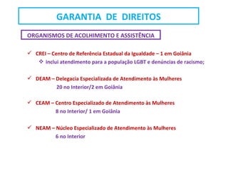 ORGANISMOS DE ACOLHIMENTO E ASSISTÊNCIA
 CREI – Centro de Referência Estadual da Igualdade – 1 em Goiânia
 inclui atendimento para a população LGBT e denúncias de racismo;
 DEAM – Delegacia Especializada de Atendimento às Mulheres
20 no Interior/2 em Goiânia
 CEAM – Centro Especializado de Atendimento às Mulheres
8 no Interior/ 1 em Goiânia
 NEAM – Núcleo Especializado de Atendimento às Mulheres
6 no Interior
GARANTIA DE DIREITOS
 