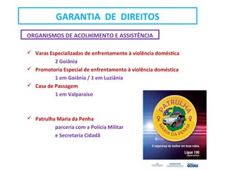 ORGANISMOS DE ACOLHIMENTO E ASSISTÊNCIA
 Varas Especializadas de enfrentamento à violência doméstica
2 Goiânia
 Promotoria Especial de enfrentamento à violência doméstica
1 em Goiânia / 1 em Luziânia
 Casa de Passagem
1 em Valparaíso
 Patrulha Maria da Penha
parceria com a Polícia Militar
e Secretaria Cidadã
GARANTIA DE DIREITOS
 