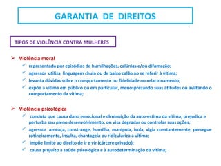 TIPOS DE VIOLÊNCIA CONTRA MULHERES
 Violência moral
 representada por episódios de humilhações, calúnias e/ou difamação;
 agressor utiliza linguagem chula ou de baixo calão ao se referir à vítima;
 levanta dúvidas sobre o comportamento ou fidelidade no relacionamento;
 expõe a vítima em público ou em particular, menosprezando suas atitudes ou aviltando o
comportamento da vítima;
 Violência psicológica
 conduta que causa dano emocional e diminuição da auto-estima da vítima; prejudica e
perturba seu pleno desenvolvimento; ou visa degradar ou controlar suas ações;
 agressor ameaça, constrange, humilha, manipula, isola, vigia constantemente, persegue
rotineiramente, insulta, chantageia ou ridiculariza a vítima;
 impõe limite ao direito de ir e vir (cárcere privado);
 causa prejuízo à saúde psicológica e à autodeterminação da vítima;
GARANTIA DE DIREITOS
 