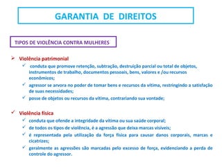 TIPOS DE VIOLÊNCIA CONTRA MULHERES
 Violência patrimonial
 conduta que promove retenção, subtração, destruição parcial ou total de objetos,
instrumentos de trabalho, documentos pessoais, bens, valores e /ou recursos
econômicos;
 agressor se arvora no poder de tomar bens e recursos da vítima, restringindo a satisfação
de suas necessidades;
 posse de objetos ou recursos da vítima, contrariando sua vontade;
 Violência física
 conduta que ofende a integridade da vítima ou sua saúde corporal;
 de todos os tipos de violência, é a agressão que deixa marcas visíveis;
 é representada pela utilização da força física para causar danos corporais, marcas e
cicatrizes;
 geralmente as agressões são marcadas pelo excesso de força, evidenciando a perda de
controle do agressor.
GARANTIA DE DIREITOS
 