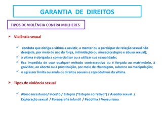 TIPOS DE VIOLÊNCIA CONTRA MULHERES
 Violência sexual
 conduta que obriga a vítima a assistir, a manter ou a participar de relação sexual não
desejada, por meio de uso da força, intimidação ou ameaça(estupro e abuso sexual);
 a vítima é obrigada a comercializar ou a utilizar sua sexualidade;
 fica impedida de usar qualquer método contraceptivo ou é forçada ao matrimônio, à
gravidez, ao aborto ou à prostituição, por meio de chantagem, suborno ou manipulação;
 o agressor limita ou anula os direitos sexuais e reprodutivos da vítima.
 Tipos de violência sexual
 Abuso incestuoso/ Incesto / Estupro (“Estupro corretivo”) / Assédio sexual /
Exploração sexual / Pornografia infantil / Pedofilia / Voyeurismo
GARANTIA DE DIREITOS
 