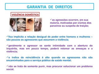 fica implícita a relação desigual de poder entre homens e mulheres –
são poucos os agressores que assumem a violência;
geralmente o agressor se sente intimidado com a abertura do
inquérito, mas em pouco tempo, poderá retomar as ameaças e a
violência;
o índice de reincidência é alto quando os agressores não são
encaminhados para o serviço público de saúde mental;
não se trata de somente punir, mas procurar solucionar um problema
social.
as agressões ocorrem, em sua
maioria, motivadas por ciúmes dos
parceiros ou suspeita de traição;
VIOLÊNCIA DOMÉSTICA
GARANTIA DE DIREITOS
 