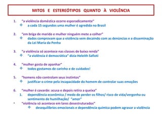 MITOS E ESTEREÓTIPOS QUANTO À VIOLÊNCIA
1. “a violência doméstica ocorre esporadicamente”
 a cada 15 segundos uma mulher é agredida no Brasil
2. “em briga de marido e mulher ninguém mete a colher”
 dados comprovam que a violência vem decaindo com as denúncias e a disseminação
da Lei Maria da Penha
3. “a violência só acontece nas classes de baixa renda”
 “a violência é democrática” dizia Heleith Safioti
4. “mulher gosta de apanhar”
 todos gostamos de carinho e de cuidados!
5. “homens não controlam seus instintos”
 justificar o crime pela incapacidade do homem de controlar suas emoções
6. “mulher é covarde: acusa e depois retira a queixa”
1. dependência econômica / medo de perder os filhos/ risco de vida/vergonha ou
sentimento de humilhação/ “amor”
• “violência só acontece em lares desestruturados”
 desequilíbrios emocionais e dependência química podem agravar a violência
 