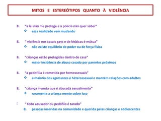 8. “a lei não me protege e a polícia não quer saber“
 essa realidade vem mudando
8. “ violência nos casais gays e de lésbicas é mútua”
 não existe equilíbrio de poder ou de força física
8. “crianças estão protegidas dentro de casa”
 maior incidência de abuso casado por parentes próximos
8. “a pedofilia é cometida por homossexuais”
 a maioria dos agressores é héterossexual e mantém relações com adultos
8. “criança inventa que é abusada sexualmente”
 raramente a criança mente sobre isso
 “ todo abusador ou pedófilo é tarado”
8. pessoas inseridas na comunidade e querida pelas crianças e adolescentes
MITOS E ESTEREÓTIPOS QUANTO À VIOLÊNCIA
 